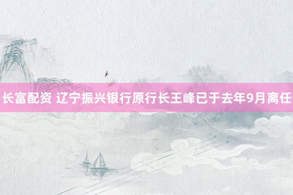 长富配资 辽宁振兴银行原行长王峰已于去年9月离任