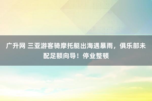 广升网 三亚游客骑摩托艇出海遇暴雨，俱乐部未配足额向导！停业整顿