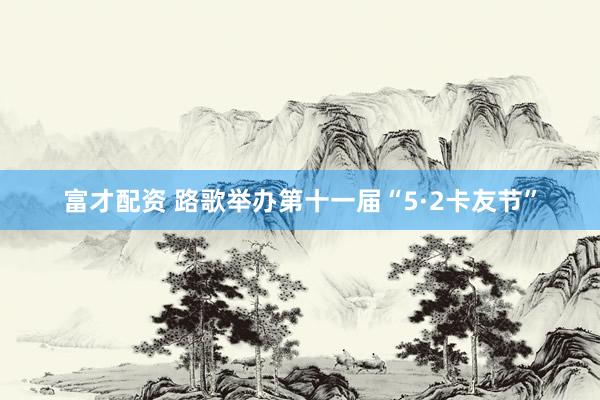 富才配资 路歌举办第十一届“5·2卡友节”
