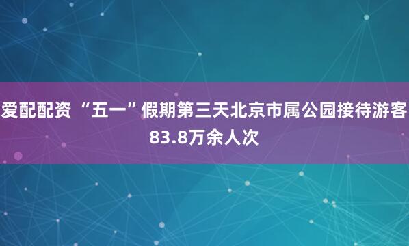 爱配配资 “五一”假期第三天北京市属公园接待游客83.8万余人次