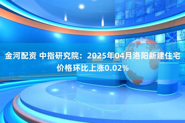 金河配资 中指研究院：2025年04月洛阳新建住宅价格环比上涨0.02%
