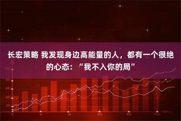 长宏策略 我发现身边高能量的人，都有一个很绝的心态：“我不入你的局”