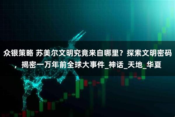 众银策略 苏美尔文明究竟来自哪里？探索文明密码，揭密一万年前全球大事件_神话_天地_华夏