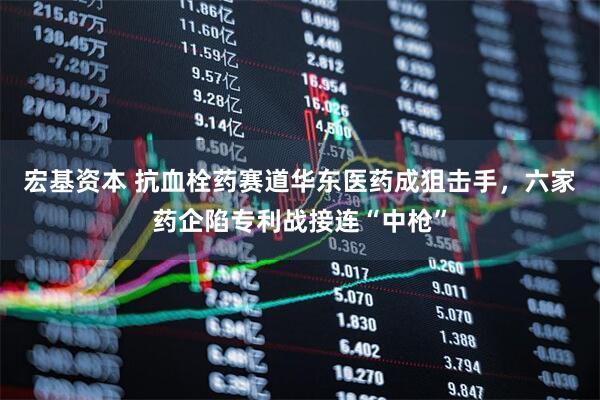 宏基资本 抗血栓药赛道华东医药成狙击手，六家药企陷专利战接连“中枪”