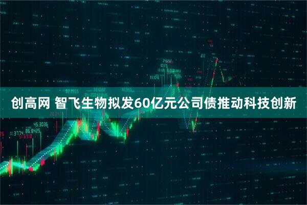 创高网 智飞生物拟发60亿元公司债推动科技创新