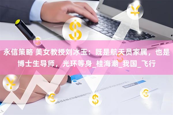 永信策略 美女教授刘冰玉：既是航天员家属，也是博士生导师，光环等身_桂海潮_我国_飞行