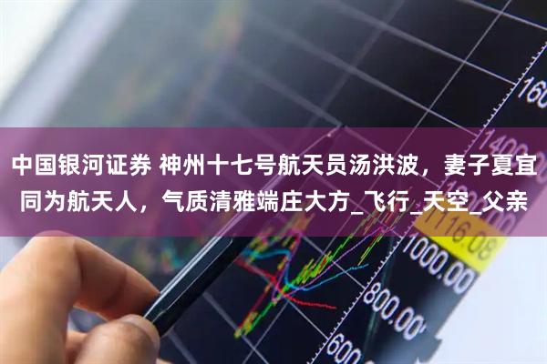 中国银河证券 神州十七号航天员汤洪波，妻子夏宜同为航天人，气质清雅端庄大方_飞行_天空_父亲