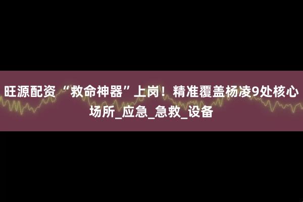 旺源配资 “救命神器”上岗！精准覆盖杨凌9处核心场所_应急_急救_设备