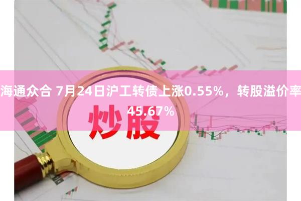 海通众合 7月24日沪工转债上涨0.55%，转股溢价率45.67%