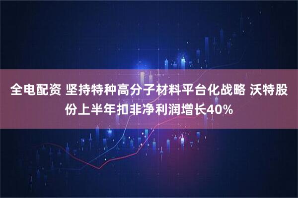 全电配资 坚持特种高分子材料平台化战略 沃特股份上半年扣非净利润增长40%