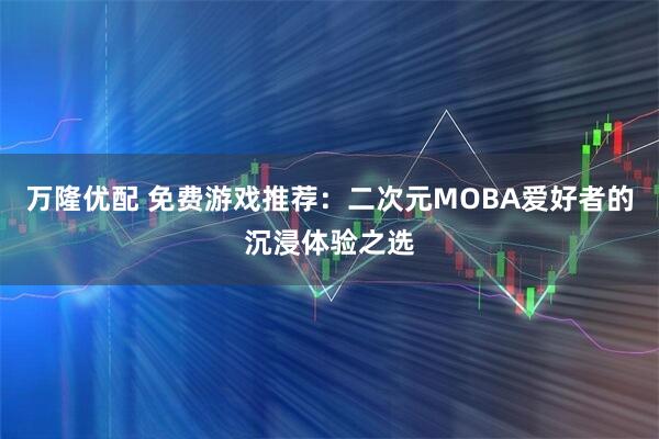 万隆优配 免费游戏推荐：二次元MOBA爱好者的沉浸体验之选