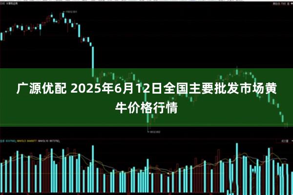广源优配 2025年6月12日全国主要批发市场黄牛价格行情