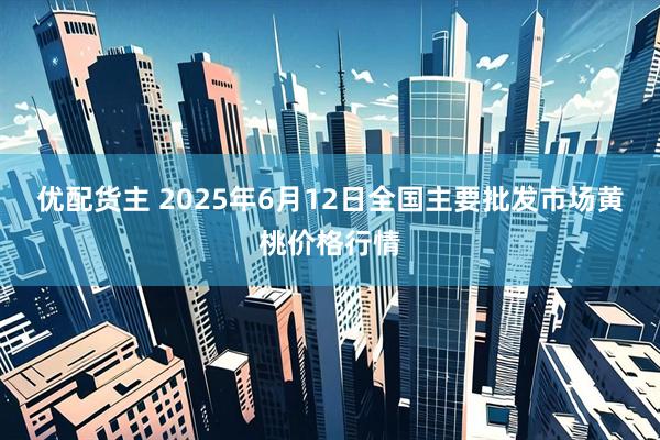 优配货主 2025年6月12日全国主要批发市场黄桃价格行情