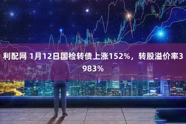 利配网 1月12日国检转债上涨152%，转股溢价率3983%